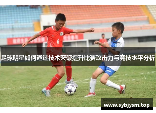 足球明星如何通过技术突破提升比赛攻击力与竞技水平分析